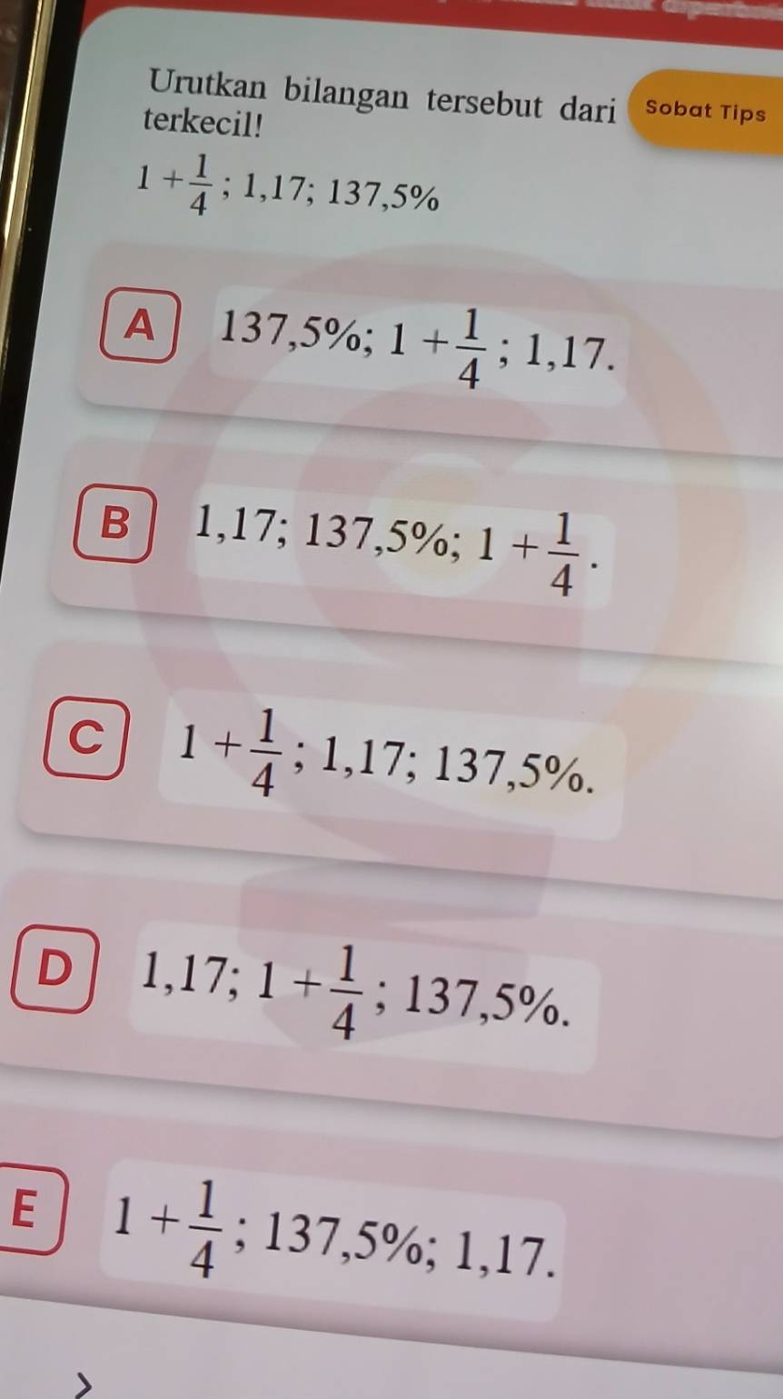 Urutkan bilangan tersebut dari Sobat Tips
terkecil!
1+ 1/4 ; 1,17; 137,5%
A 137,5%; 1+ 1/4 ; 1,17.
B 1,17; 137,5%; 1+ 1/4 .
C 1+ 1/4 ; 1,17; 137,5%.
D 1,17; 1+ 1/4 ; 137,5%.
E 1+ 1/4 ; 137,5%; 1,17.