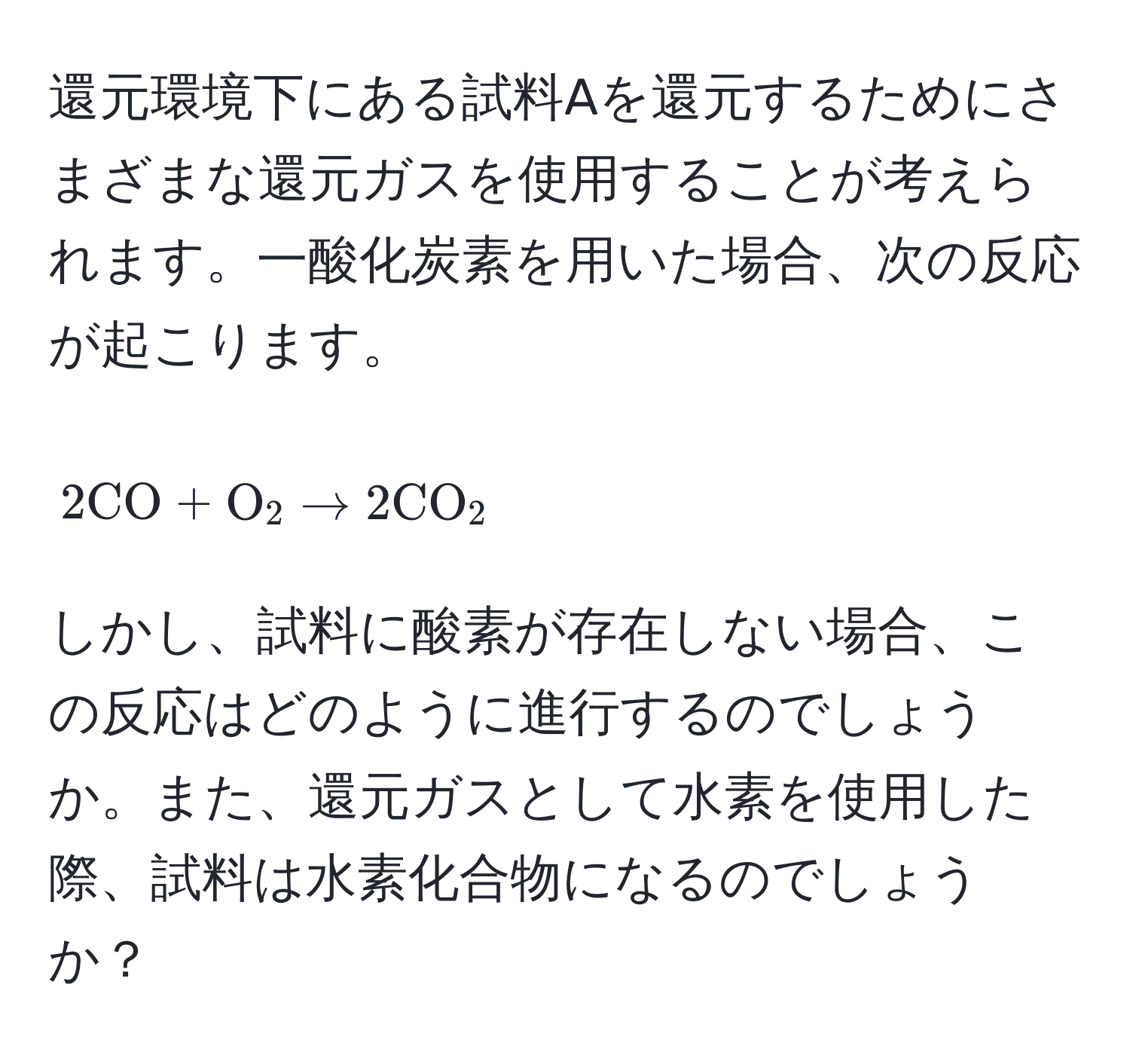 還元環境下にある試料Aを還元するためにさまざまな還元ガスを使用することが考えられます。一酸化炭素を用いた場合、次の反応が起こります。
[ 
2 CO + O_2 arrow 2 CO_2 
]
しかし、試料に酸素が存在しない場合、この反応はどのように進行するのでしょうか。また、還元ガスとして水素を使用した際、試料は水素化合物になるのでしょうか？