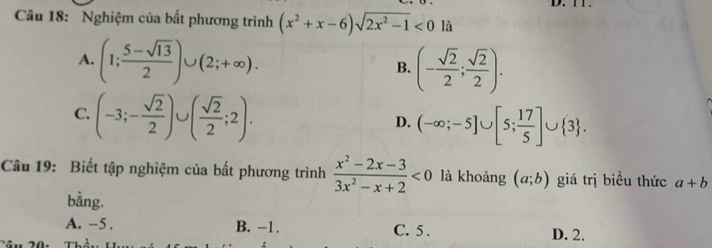 Nghiệm của bất phương trình (x^2+x-6)sqrt(2x^2-1)<0</tex> là
A. (1; (5-sqrt(13))/2 )∪ (2;+∈fty ). B. (- sqrt(2)/2 ; sqrt(2)/2 ).
C. (-3;- sqrt(2)/2 )∪ ( sqrt(2)/2 ;2).
D. (-∈fty ;-5]∪ [5; 17/5 ]∪  3. 
Câu 19: Biết tập nghiệm của bất phương trình  (x^2-2x-3)/3x^2-x+2 <0</tex> là khoảng (a;b) giá trị biều thức a+b
bằng.
A. -5. B. −1. C. 5. D. 2.