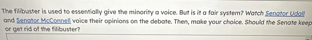 The filibuster is used to essentially give the minority a voice. But is it a fair system? Watch Senator Udall 
and Senator McConnell voice their opinions on the debate. Then, make your choice. Should the Senate keep 
or get rid of the filibuster?