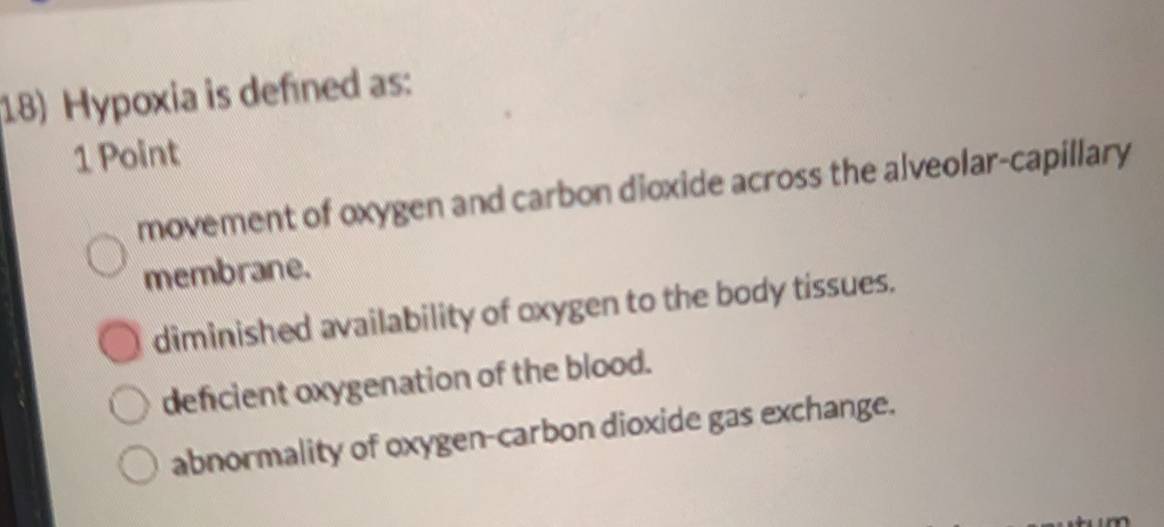 Hypoxia is defined as:
1 Point
movement of oxygen and carbon dioxide across the alveolar-capillary
membrane.
diminished availability of oxygen to the body tissues.
deficient oxygenation of the blood.
abnormality of oxygen-carbon dioxide gas exchange.