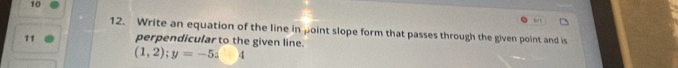 10 
12. Write an equation of the line in point slope form that passes through the given point and is 
11 perpendicular to the given line.
(1,2); y=-5x+4