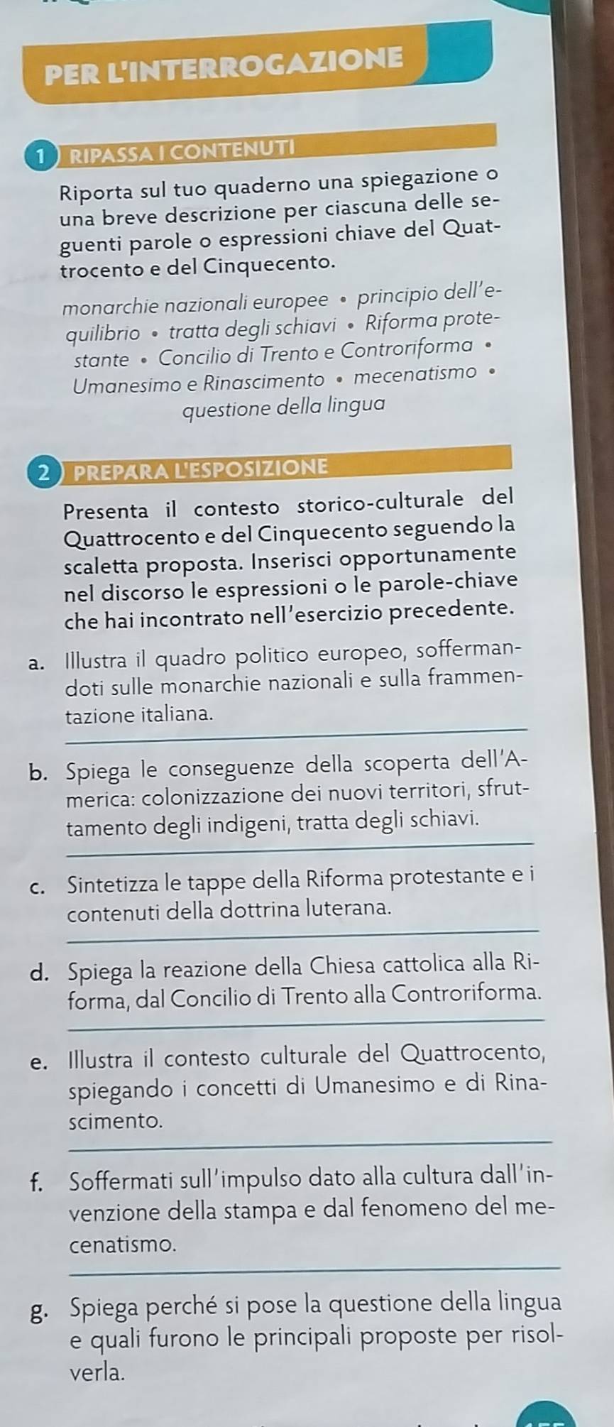 PER L'INTERROGAZIONE
RIPASSA ICONTENUTI
Riporta sul tuo quaderno una spiegazione o
una breve descrizione per ciascuna delle se-
guenti parole o espressioni chiave del Quat-
trocento e del Cinquecento.
monarchie nazionali europee • principio dell’e-
quilibrio • tratta degli schiavi • Riforma prote-
stante • Concilio di Trento e Controriforma •
Umanesimo e Rinascimento • mecenatismo •
questione della lingua
2 PREpara L'Esposizione
Presenta il contesto storico-culturale del
Quattrocento e del Cinquecento seguendo la
scaletta proposta. Inserisci opportunamente
nel discorso le espressioni o le parole-chiave
che hai incontrato nell’esercizio precedente.
a. Illustra il quadro politico europeo, sofferman-
doti sulle monarchie nazionali e sulla frammen-
tazione italiana.
b. Spiega le conseguenze della scoperta dell'A-
merica: colonizzazione dei nuovi territori, sfrut-
tamento degli indigeni, tratta degli schiavi.
c. Sintetizza le tappe della Riforma protestante e i
contenuti della dottrina luterana.
_
d. Spiega la reazione della Chiesa cattolica alla Ri-
_
forma, dal Concilio di Trento alla Controriforma.
e. Illustra il contesto culturale del Quattrocento,
spiegando i concetti di Umanesimo e di Rina-
_
scimento.
f. Soffermati sull’impulso dato alla cultura dall'in-
venzione della stampa e dal fenomeno del me-
_
cenatismo.
g. Spiega perché si pose la questione della lingua
e quali furono le principali proposte per risol-
verla.