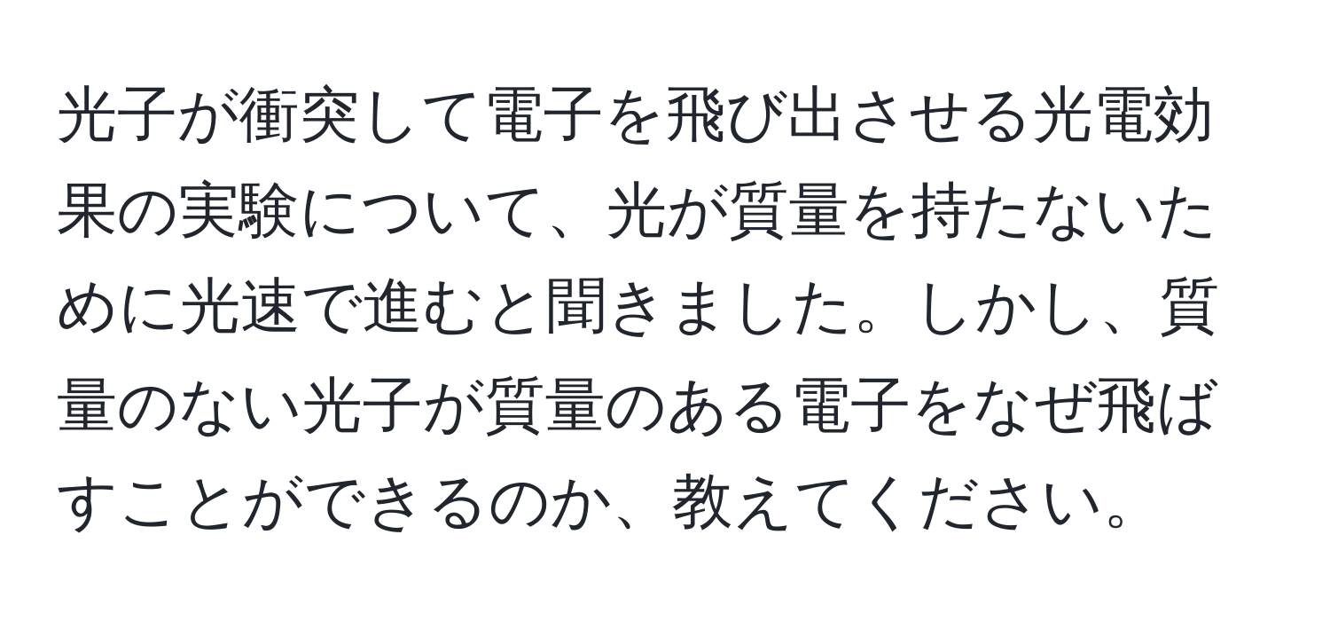 光子が衝突して電子を飛び出させる光電効果の実験について、光が質量を持たないために光速で進むと聞きました。しかし、質量のない光子が質量のある電子をなぜ飛ばすことができるのか、教えてください。