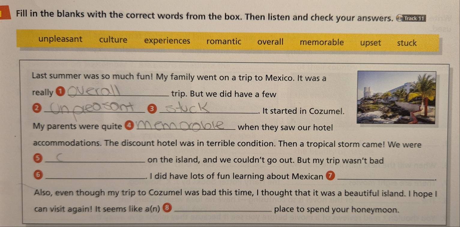 Fill in the blanks with the correct words from the box. Then listen and check your answers. ourer
unpleasant culture experiences romantic overall memorable upset stuck
Last summer was so much fun! My family went on a trip to Mexico. It was a
really a _trip. But we did have a few
_2
_❸
. It started in Cozumel.
My parents were quite ④ _when they saw our hotel
accommodations. The discount hotel was in terrible condition. Then a tropical storm came! We were
5 _on the island, and we couldn’t go out. But my trip wasn’t bad
_6
I did have lots of fun learning about Mexican_
.
Also, even though my trip to Cozumel was bad this time, I thought that it was a beautiful island. I hope I
can visit again! It seems like a(n) ⑧ _place to spend your honeymoon.