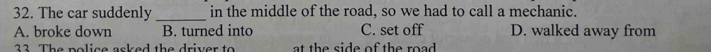 The car suddenly_ in the middle of the road, so we had to call a mechanic.
A. broke down B. turned into C. set off D. walked away from
32 The police asked the driver to at the side of the road .