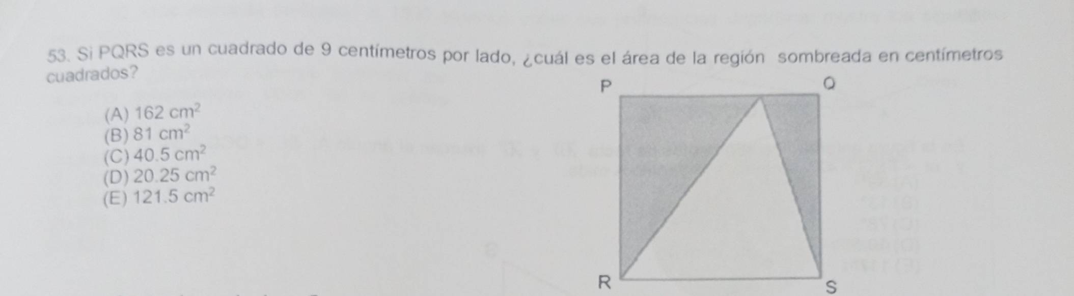 Si PQRS es un cuadrado de 9 centímetros por lado, ¿cuál es el área de la región sombreada en centímetros
cuadrados?
(A) 162cm^2
(B) 81cm^2
(C) 40.5cm^2
(D) 20.25cm^2
(E) 121.5cm^2