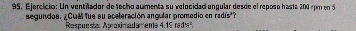 Un ventilador de techo aumenta su velocidad angular desde el reposo hasta 200 rpm en 5
segundos. ¿Cuál fue su aceleración angular promedio en rad/s^2
Respuesta: Aproximadamente 4.19rad/s^2.