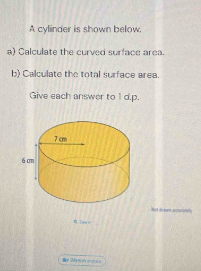 A cylinder is shown below. 
a) Calculate the curved surface area. 
b) Calculate the total surface area. 
Give each answer to 1 d.p. 
Not drawn accarately 
Q Zeei 
# Watph vicso