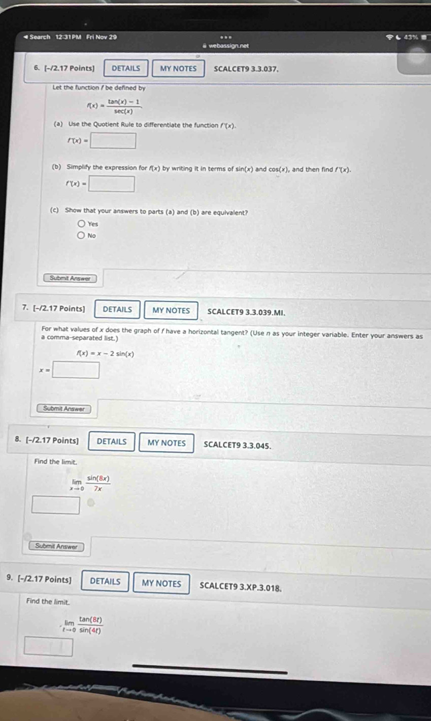 Search 12:31 PM Fri Nov 29 .. も43% ■
@ webassign.net
6. [-/2.17 Points] DETAILS MY NOTES SCALCET9 3.3.037.
Let the function / be defined by
f(x)= (tan (x)-1)/sec (x) 
(a) Use the Quotient Rule to differentiate the function f'(x).
f'(x)=□
(b) Simplify the expression for f(x) by writing it in terms of sin (x) and cos (x) , and then find f'(x).
f'(x)=□
(c) Show that your answers to parts (a) and (b) are equivalent?
Yes
No
Submit Answer
7. [-/2.17 Points] DETAILS MY NOTES SCALCET9 3.3.039.MI.
For what values of x does the graph of f have a horizontal tangent? (Use n as your integer variable. Enter your answers as
a comma-separated list.)
f(x)=x-2sin (x)
x=□
Submit Answer
8. [-/2.17 Points] DETAILS MY NOTES SCALCET9 3.3.045.
Find the limit.
limlimits _xto 0 sin (8x)/7x 
□ 
Submit Answer
9. [-/2.17 Points] DETAILS MY NOTES SCALCET9 3.XP.3.018.
Find the limit.
limlimits _tto 0 tan (8t)/sin (4t) 