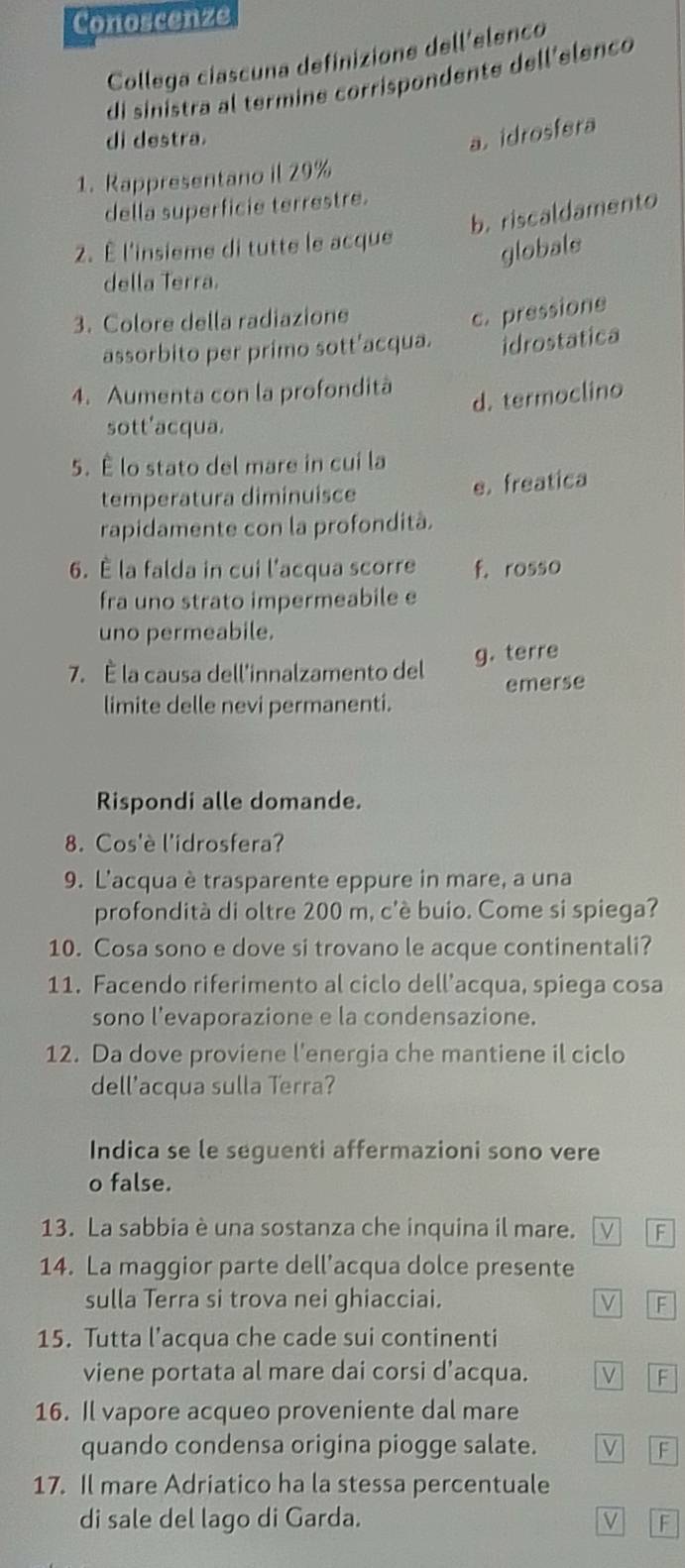 Conoscenze
Collega ciascuna definizione dell'elenco
di sinistra al termine corrispondente dell'elenco
di destra.
a. idrosfera
1. Rappresentano il 29%
della superficie terrestre.
b. riscaldamento
2. È l'insieme di tutte le acque
globals
della Terra.
3. Colore della radiazione
c. pressione
assorbito per primo sott’acqua. idrostatica
4. Aumenta con la profondità
d. termoclino
sott'acqua.
5. É lo stato del mare in cui la
temperatura diminuisce e. freatica
rapidamente con la profondità.
6. É la falda in cui l'acqua scorre f. rosso
fra uno strato impermeabile e
uno permeabile.
7. È la causa dell'innalzamento del g. terre
emerse
limite delle nevi permanenti.
Rispondi alle domande.
8. Cos'è l'idrosfera?
9. L'acqua è trasparente eppure in mare, a una
profondità di oltre 200 m, c'è buio. Come si spiega?
10. Cosa sono e dove si trovano le acque continentali?
11. Facendo riferimento al ciclo dell’acqua, spiega cosa
sono l'evaporazione e la condensazione.
12. Da dove proviene l'energia che mantiene il ciclo
dell'acqua sulla Terra?
Indica se le seguenti affermazioni sono vere
o false.
13. La sabbia è una sostanza che inquina il mare. V F
14. La maggior parte dell’acqua dolce presente
sulla Terra si trova nei ghiacciai.
F
15. Tutta l’acqua che cade sui continenti
viene portata al mare dai corsi d’acqua. F
16. Il vapore acqueo proveniente dal mare
quando condensa origina piogge salate. V F
17. Il mare Adriatico ha la stessa percentuale
di sale del lago di Garda. V F