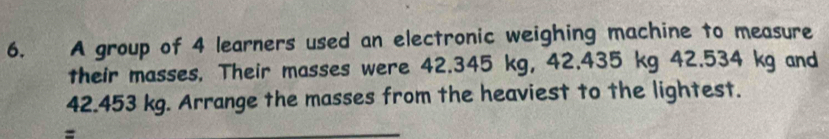 A group of 4 learners used an electronic weighing machine to measure 
their masses. Their masses were 42.345 kg, 42.435 kg 42.534 kg and
42.453 kg. Arrange the masses from the heaviest to the lightest. 
=