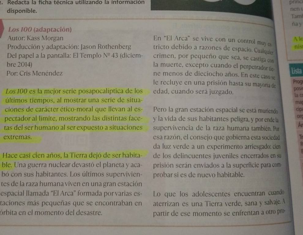 Redacta la ficha técnica utilizando la información princ
disponible. nen t
Taml
ña y
Los 100 (adaptación)
Autor: Kass Morgan A lo
En “El Arca” se vive con un control muy es nist
Producción y adaptación: Jason Rothenberg tricto debido a razones de espacio. Cualquie
Del papel a la pantalla: El Templo N^(_ circ)43 (diciem- crimen, por pequeño que sea, se castiga con
bre 2014) la muerte, excepto cuando el perpetradortie Lista
Por: Cris Menéndez ne menos de dieciocho años. En este cas 
le recluye en una prisión hasta su mayoria de Prog
Los 100 es la mejor serie posapocalíptica de los edad, cuando será juzgado. posi
la c
últimos tiempos, al mostrar una serie de situa-
ma
ciones de carácter ético-moral que Ilevan al es- Pero la gran estación espacial se está muriendo cip
pectador al límite, mostrando las distintas face- y la vida de sus habitantes peligra, y por ende la or
tas del ser humano al ser expuesto a situaciones supervivencia de la raza humana también. Por Ar
extremas. esa razón, el consejo que gobierna esta sociedad T
da luz verde a un experimento arriesgado: cien
Hace casi cien años, la Tierra dejó de ser habita- de los delincuentes juveniles encerrados en su
ble. Una guerra nuclear devastó el planeta y aca- prisión serán enviados a la superficie para com
bó con sus habitantes. Los últimos supervivien- probar si es de nuevo habitable.
tes de la raza humana viven en una gran estación
espacial llamada “El Arca” formada por varias es- Lo que los adolescentes encuentran cuando
taciones más pequeñas que se encontraban en aterrizan es una Tierra verde, sana y salvaje. A
órbita en el momento del desastre. partir de ese momento se enfrentan a otro pro-