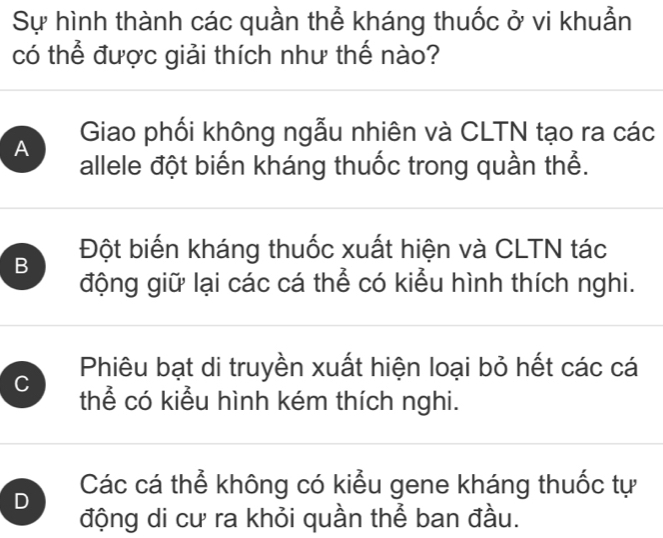 Sự hình thành các quần thể kháng thuốc ở vi khuẫn
có thể được giải thích như thế nào?
A Giao phối không ngẫu nhiên và CLTN tạo ra các
allele đột biến kháng thuốc trong quần thể.
B Đột biến kháng thuốc xuất hiện và CLTN tác
động giữ lại các cá thể có kiểu hình thích nghi.
Phiêu bạt di truyền xuất hiện loại bỏ hết các cá
C thể có kiểu hình kém thích nghi.
D Các cá thể không có kiểu gene kháng thuốc tự
động di cư ra khỏi quần thể ban đầu.