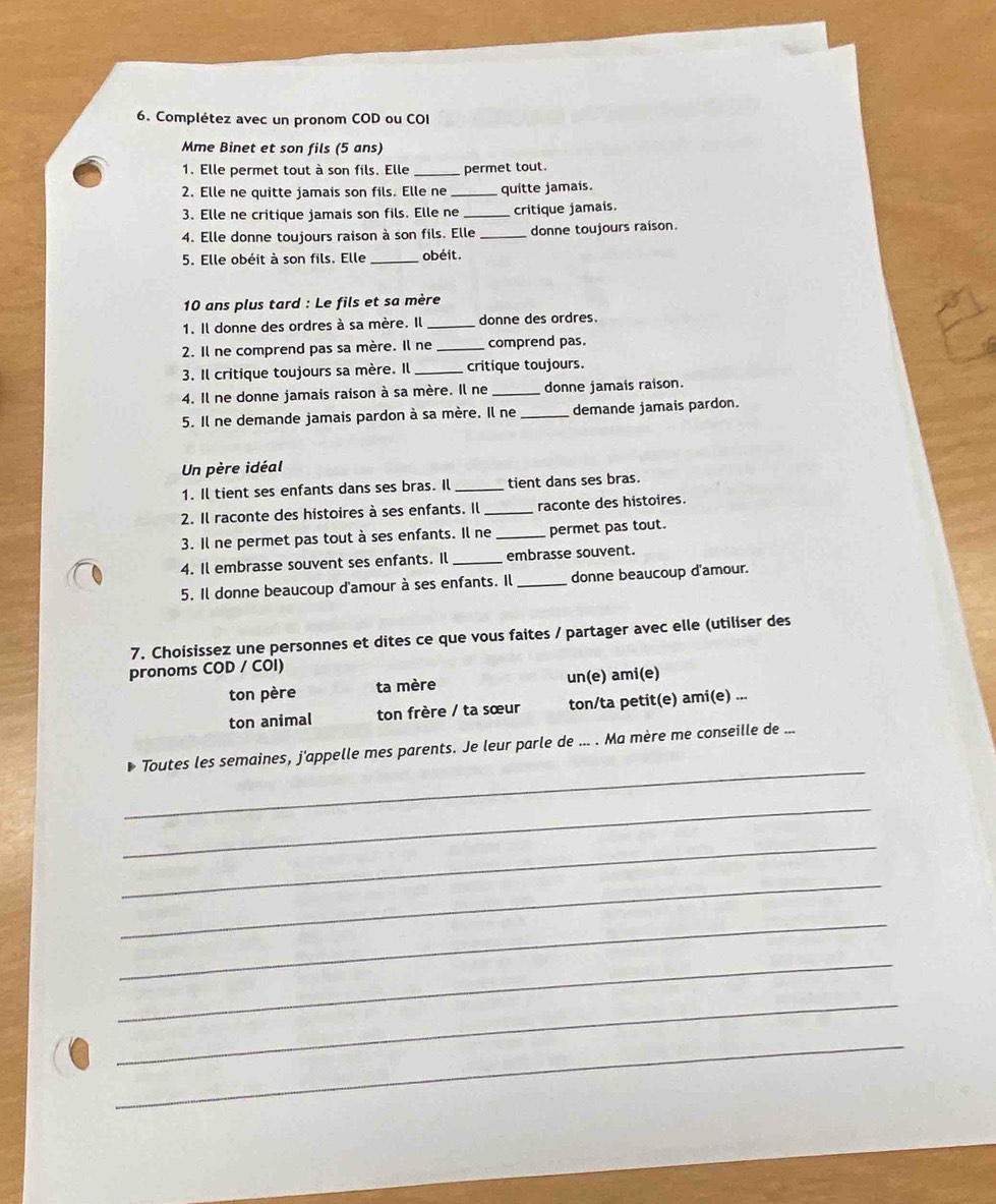 Complétez avec un pronom COD ou COI
Mme Binet et son fils (5 ans)
1. Elle permet tout à son fils. Elle _permet tout.
2. Elle ne quitte jamais son fils. Elle ne _quitte jamais.
3. Elle ne critique jamais son fils. Elle ne _critique jamais.
4. Elle donne toujours raison à son fils. Elle _donne toujours raison.
5. Elle obéit à son fils. Elle _obéit.
10 ans plus tard : Le fils et sa mère
1. Il donne des ordres à sa mère. Il _donne des ordres.
2. Il ne comprend pas sa mère. Il ne _comprend pas.
3. Il critique toujours sa mère. Il _critique toujours.
4. Il ne donne jamais raison à sa mère. Il ne _donne jamais raison.
5. Il ne demande jamais pardon à sa mère. Il ne _demande jamais pardon.
Un père idéal
1. Il tient ses enfants dans ses bras. Il _tient dans ses bras.
2. Il raconte des histoires à ses enfants. Il _raconte des histoires.
3. Il ne permet pas tout à ses enfants. Il ne _permet pas tout.
4. Il embrasse souvent ses enfants. Il _embrasse souvent.
5. Il donne beaucoup d'amour à ses enfants. Il _donne beaucoup d'amour.
7. Choisissez une personnes et dites ce que vous faites / partager avec elle (utiliser des
pronoms COD / COI)
ton père ta mère un(e) ami(e)
ton animal ton frère / ta sœur ton/ta petit(e) ami(e) ...
_
Toutes les semaines, j'appelle mes parents. Je leur parle de ... . Ma mère me conseille de ...
_
_
_
_
_
_
_