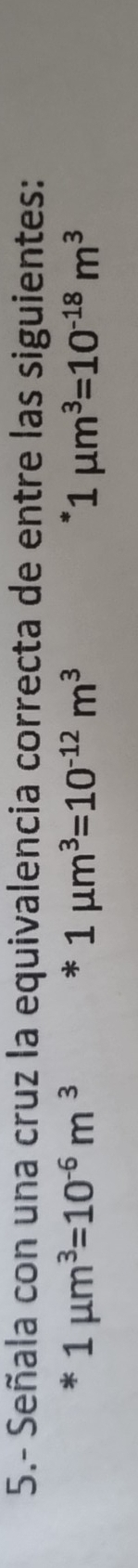 5.- Señala con una cruz la equivalencia correcta de entre las siguientes:
*1mu m^3=10^(-6)m^3*1mu m^3=10^(-12)m^3
1mu m^3=10^(-18)m^3