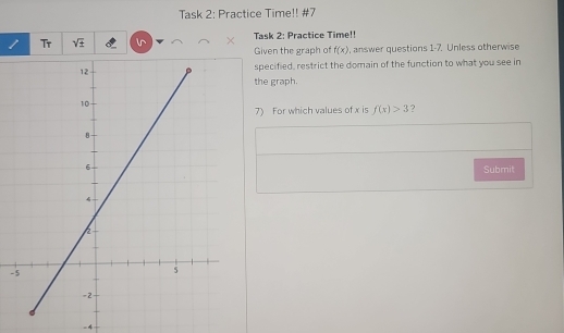 Task 2: Practice Time!! #7 
1 Tr sqrt(± ) l^ × Task 2: Practice Time!! 
Given the graph of f(x) , answer questions 1-7. Unless otherwise 
specified, restrict the domain of the function to what you see in 
the graph. 
7) For which values of x is f(x)>3 ? 
Submit 
- 
=4