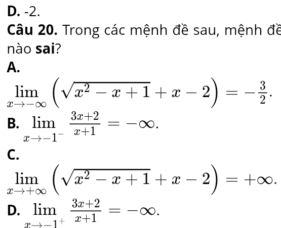 D. -2.
Câu 20. Trong các mệnh đề sau, mệnh đề
nào sai?
A.
limlimits _xto -∈fty (sqrt(x^2-x+1)+x-2)=- 3/2 .
B. limlimits _xto -1^- (3x+2)/x+1 =-∈fty.
C.
limlimits _xto +∈fty (sqrt(x^2-x+1)+x-2)=+∈fty.
D. limlimits _xto -1^+ (3x+2)/x+1 =-∈fty.