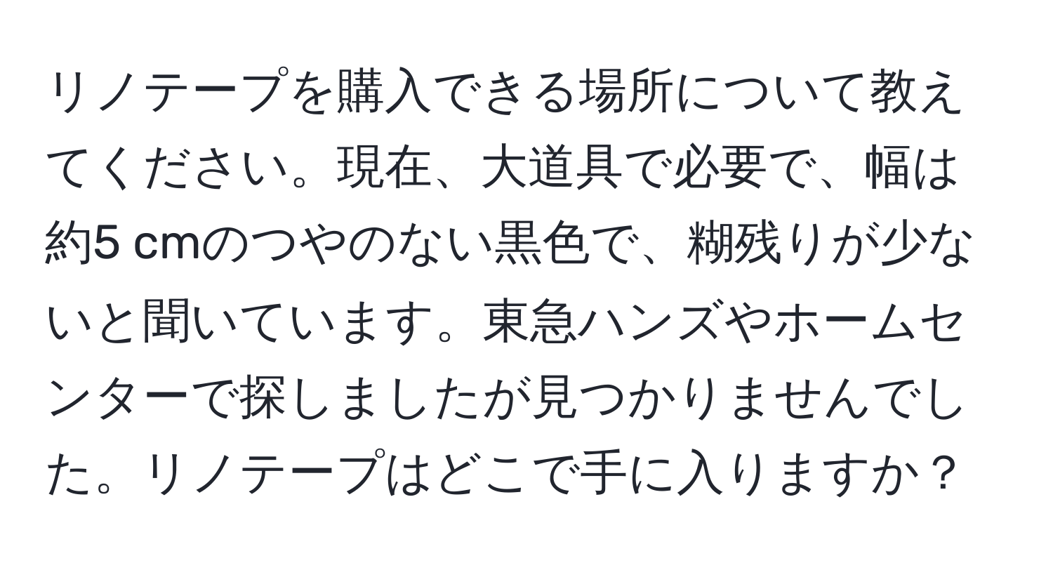 リノテープを購入できる場所について教えてください。現在、大道具で必要で、幅は約5 cmのつやのない黒色で、糊残りが少ないと聞いています。東急ハンズやホームセンターで探しましたが見つかりませんでした。リノテープはどこで手に入りますか？