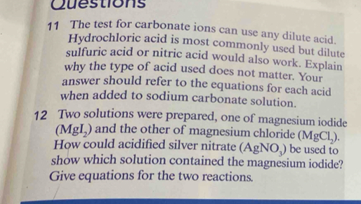 The test for carbonate ions can use any dilute acid. 
Hydrochloric acid is most commonly used but dilute 
sulfuric acid or nitric acid would also work. Explain 
why the type of acid used does not matter. Your 
answer should refer to the equations for each acid 
when added to sodium carbonate solution. 
12 Two solutions were prepared, one of magnesium iodide
(MgI_2) ) and the other of magnesium chloride (MgCl_2). 
How could acidified silver nitrate (AgNO_3) be used to 
show which solution contained the magnesium iodide? 
Give equations for the two reactions.