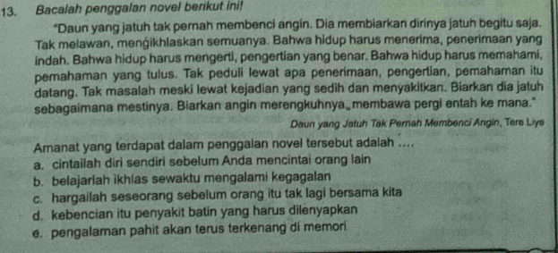 Bacalah penggalan novel berikut ini!
"Daun yang jatuh tak pernah membenci angin. Dia membiarkan dirinya jatuh begitu saja.
Tak melawan, menģikhlaskan semuanya. Bahwa hidup harus menerima, penerimaan yang
indah. Bahwa hidup harus mengerti, pengertian yang benar. Bahwa hidup harus memahami,
pemahaman yang tulus. Tak peduli lewat apa penerimaan, pengertian, pemahaman itu
datang. Tak masalah meski lewat kejadian yang sedih dan menyakitkan. Biarkan dia jatuh
sebagaimana mestinya. Biarkan angin merengkuhnya membawa pergi entah ke mana."
Daun yang Jatuh Tak Pemah Membenci Angin, Tere Liys
Amanat yang terdapat dalam penggalan novel tersebut adalah ...
a. cintailah diri sendiri sebelum Anda mencintai orang lain
b. belajarlah ikhlas sewaktu mengalami kegagalan
c. hargailah seseorang sebelum orang itu tak lagi bersama kita
d.kebencian itu penyakit batin yang harus dilenyapkan
e. pengalaman pahit akan terus terkenang di memori