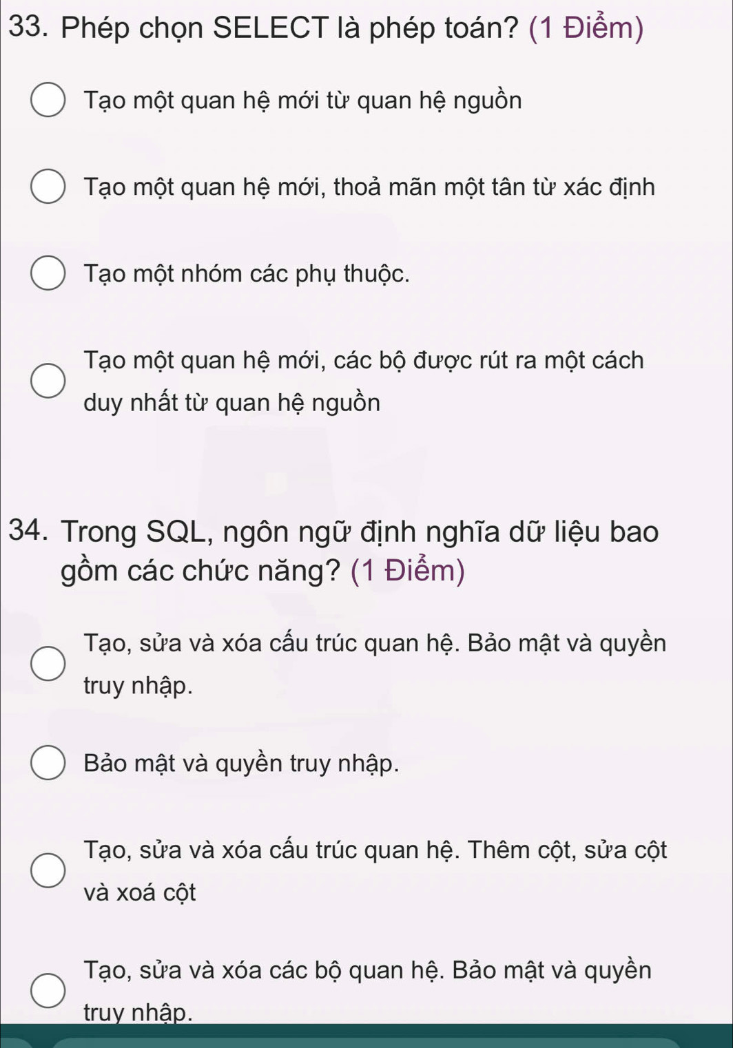 Phép chọn SELECT là phép toán? (1 Điểm)
Tạo một quan hệ mới từ quan hệ nguồn
Tạo một quan hệ mới, thoả mãn một tân từ xác định
Tạo một nhóm các phụ thuộc.
Tạo một quan hệ mới, các bộ được rút ra một cách
duy nhất từ quan hệ nguồn
34. Trong SQL, ngôn ngữ định nghĩa dữ liệu bao
gồm các chức năng? (1 Điểm)
Tạo, sửa và xóa cấu trúc quan hệ. Bảo mật và quyền
truy nhập.
Bảo mật và quyền truy nhập.
Tạo, sửa và xóa cấu trúc quan hệ. Thêm cột, sửa cột
và xoá cột
Tạo, sửa và xóa các bộ quan hệ. Bảo mật và quyền
truy nhập.