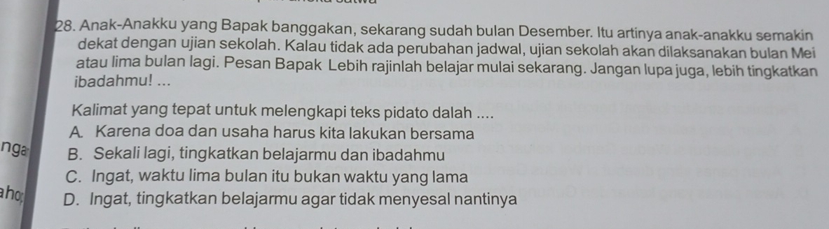 Anak-Anakku yang Bapak banggakan, sekarang sudah bulan Desember. Itu artinya anak-anakku semakin
dekat dengan ujian sekolah. Kalau tidak ada perubahan jadwal, ujian sekolah akan dilaksanakan bulan Mei
atau lima bulan lagi. Pesan Bapak Lebih rajinlah belajar mulai sekarang. Jangan lupa juga, lebih tingkatkan
ibadahmu! ...
Kalimat yang tepat untuk melengkapi teks pidato dalah ....
A. Karena doa dan usaha harus kita lakukan bersama
nga B. Sekali lagi, tingkatkan belajarmu dan ibadahmu
C. Ingat, waktu lima bulan itu bukan waktu yang lama
a ho D. Ingat, tingkatkan belajarmu agar tidak menyesal nantinya