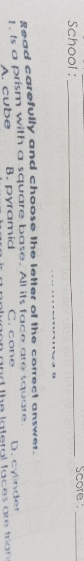 School :
_Score :_
Read carefully and choose the letter of the correct answer.
I,. Is a prism with a square base. All its face are square. D. cylinder
A. cube B. pyramid
C. cone
nrf the lateral faces are trian .