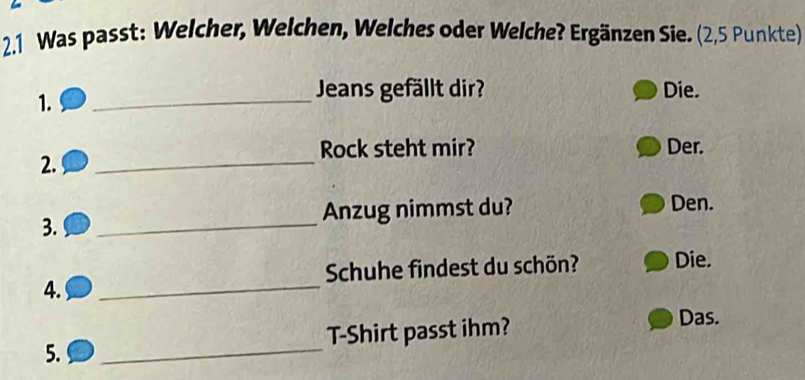 2.1 Was passt: Welcher, Welchen, Welches oder Welche? Ergänzen Sie. (2,5 Punkte) 
Jeans gefällt dir? 
1. _Die. 
_ 
Rock steht mir? Der. 
2. 
Anzug nimmst du? Den. 
3. 
_ 
Schuhe findest du schön? Die. 
4. 
_ 
5. _T-Shirt passt ihm? 
Das.