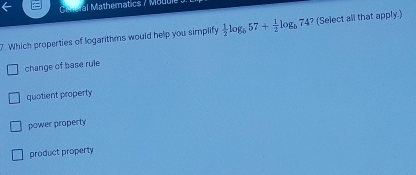 Gen a Mathematics / Mauui
7. Which properties of logarithms would help you simplify  1/2 log _b57+ 1/2 log _b74 ? (Select all that apply.)
change of base rule
quotient property
power property
product property