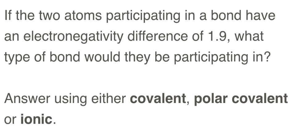 If the two atoms participating in a bond have 
an electronegativity difference of 1.9, what 
type of bond would they be participating in? 
Answer using either covalent, polar covalent 
or ionic.