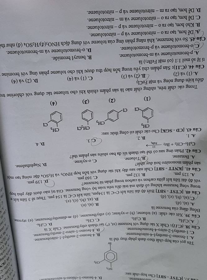 aovenzene.
h 3. [CTST - SBT] Cho hợp chất sau:
ó  n 
axy
Tên gọi của hợp chất theo danh pháp thay thế là
A. 1-bromo-3-methtyl-4-nitrobenzene.
B. 4-bromo-2-methyl-1-nitrobenzene.

C. 1-methyl-2-nitro-4-bromobenzene. D. 4-bromo-1-nitro-2-methylbenzene.
Câu 38.(C.11) : Chất X tác dụng với benzene (xt,t°) tạo thành ethylbenzene. Chất X là
D. C_2H_6.
A. C_2H_4. B. C_2H_2. C. CH_4.
Câu 39. Xét các chất: (a) toluene; (b) o-xy lene; (c) ethylbenzene; (d) m-dimethylbenzene; (e) styrene
Đồng đẳng của benzene là
A. (a), (d).
B. (a), (e).
D. (a), (b), (c), (e).
C.(a), (b), (c), (d).   
Câu 40. [CTST - SBT] Biết độ dài liên kết C=C là 134pm, liên kết C-C là 154 pm. Thực tế 3 liên kết x
trong vòng benzene không cổ định mà trải đều trên toàn bộ vòng benzene. Giá trị nào dưới đây phù hợp
với độ dài liên kết giữa carbon và carbon trong phân tử benzene?
A. 125 pm. B. 132 pm. C. 160 pm. D. 139 pm.
Câu 41. [KNTT - SBT] Chất nào sau đây khi tác dụng với hỗn hợp HNO_3 và H_2SO_4 đặc nóng tạo một
sản phẩm mononitro hoá duy nhất?
A. Benzene. B. Toluene. C. o-xylene. D. Naphthalene.
Câu 42. Phản ứng sau có thể tạo thành tối đa bao nhiêu sản phẩm thế?
C_6H_5-CH_3+Br_2- 11/FeB 
A. 1. B. 2. C. 3. D. 4.
Câu 43. [CD - SGK] Cho các chất có công thức sau:
CH_2Cl CH_3
Cl
(1) (2) (3) (4)
Trong các chất trên, những chất nào là sản phẩm chính khi cho toluene tác dụng với chlorine tro
điều kiện đung nóng và mặt FeCl₃ D. (2) và (4)
A. (1) và (2) B. (2) và (3) C. (1) và (4)
Câu 44. (C.11): Sản phẩm chủ yếu trong hỗn hợp thu được khi cho toluene phản ứng với bromine 1
ti lệ số mol 1:1 (có mặt FeBr3) là
A. p-bromotoluene và m-bromotoluene. B. benzyl bromide.
C. o-bromotoluene và p-bromotoluene. D. o-bromotoluene và m-bromotoluene.
Câu 45. So với benzene, khả năng phản ứng của toluene với dung dịch HNO_3( H_2SO_4 (đ) như thể
A. Dễ hơn, tạo ra o - nitrotoluene và p - nitrotoluene.
B. Khó hơn, tạo ra o - nitrotoluene và p - nitrotoluene.
C. Dễ hơn, tạo ra o - nitrotoluene và m - nitrotoluene.
D. Dễ hơn, tạo ra m - nitrotoluene và p - nitrotoluene.