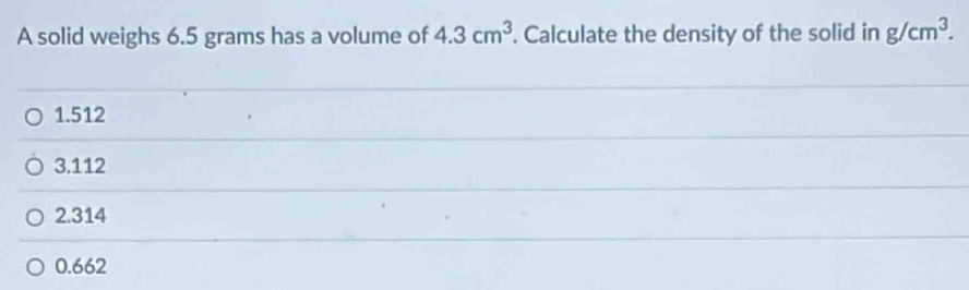 A solid weighs 6.5 grams has a volume of 4.3cm^3. Calculate the density of the solid in g/cm^3.
1.512
3.112
2.314
0.662