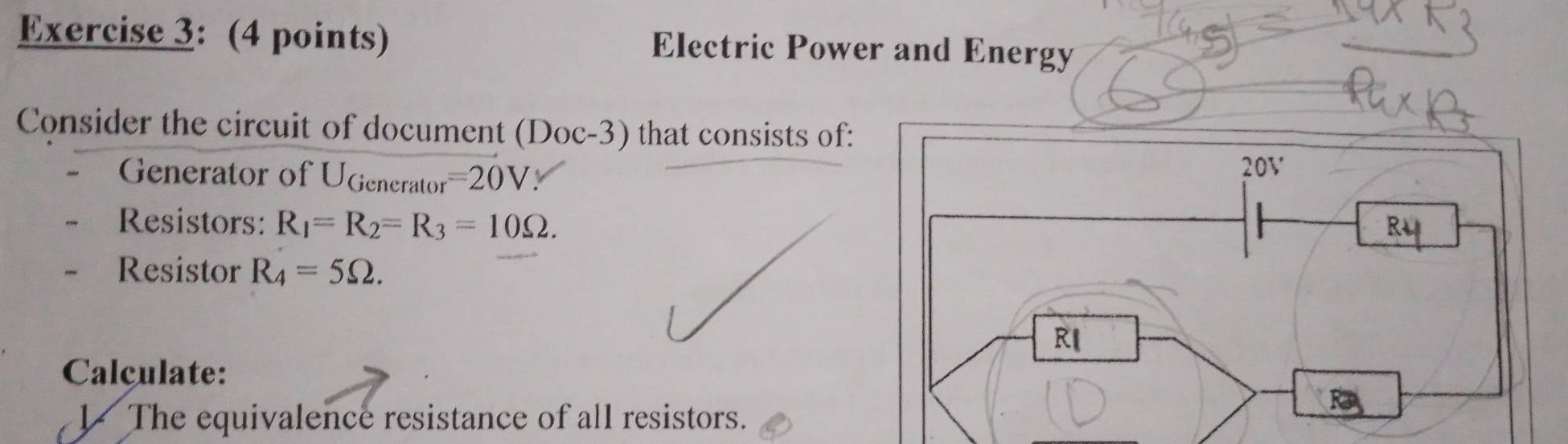 Electric Power and Energy 
Consider the circuit of document (Doc-3) that consists of: 
Generator of UGenerator =20V
Resistors: R_1=R_2=R_3=10Omega. 
Resistor R_4=5Omega. 
Calculate: 
V The equivalence resistance of all resistors.