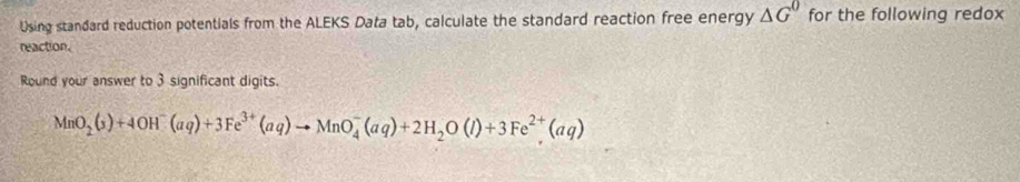 Using standard reduction potentials from the ALEKS Data tab, calculate the standard reaction free energy △ G^0 for the following redox 
reaction. 
Round your answer to 3 significant digits.
MnO_2(s)+4OH^-(aq)+3Fe^(3+)(aq)to MnO_4^(-(aq)+2H_2)O(l)+3Fe^(2+)(aq)