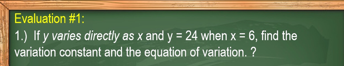 Evaluation #1: 
1.) If y varies directly as x and y=24 when x=6 , find the 
variation constant and the equation of variation. ?