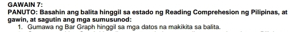 GAWAIN 7: 
PANUTO: Basahin ang balita hinggil sa estado ng Reading Comprehesion ng Pilipinas, at 
gawin, at sagutin ang mga sumusunod: 
1. Gumawa ng Bar Graph hinggil sa mga datos na makikita sa balita.