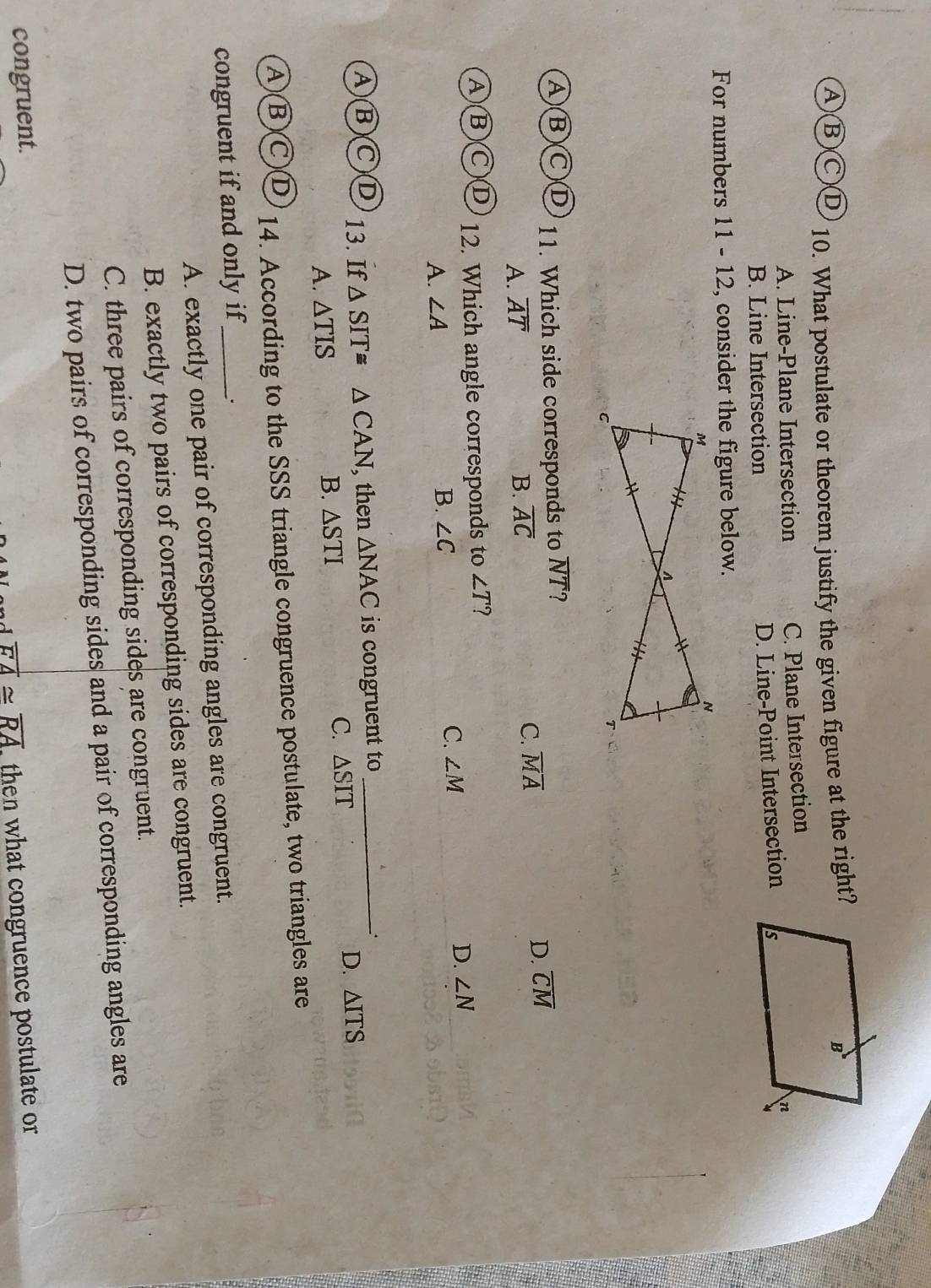 A)(B)(C)D 10. What postulate or theorem justify the given figure at the right?
A. Line-Plane Intersection C. Plane Intersection
B. Line Intersection
D. Line-Point Intersection
For numbers [] 1- 12, consider the figure below.
A(B)(C)D 11. Which side corresponds to overline NT 7
A. overline AT B. overline AC C. overline MA
D. overline CM
A(B(C)D 12. Which angle corresponds to ∠ T ?
C. ∠ M
D. ∠ N
A. ∠ A
B. ∠ C
A)(B)(C)D 13. If △ SIT≌ △ CAN , then △ NAC is congruent to _.
A. △ TIS
B. △ STI C. △ SIT D. △ ITS
A)(B)(C)D 14. According to the SSS triangle congruence postulate, two triangles are
congruent if and only if_ .
A. exactly one pair of corresponding angles are congruent.
B. exactly two pairs of corresponding sides are congruent.
C. three pairs of corresponding sides are congruent.
D. two pairs of corresponding sides and a pair of corresponding angles are
congruent.
overline FA≌ overline RA then what congruence postulate or