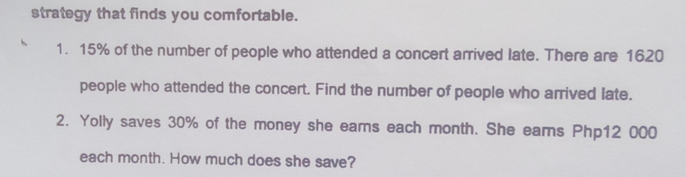 strategy that finds you comfortable. 
1. 15% of the number of people who attended a concert arrived late. There are 1620
people who attended the concert. Find the number of people who arrived late. 
2. Yolly saves 30% of the money she eams each month. She eams Php12 000
each month. How much does she save?