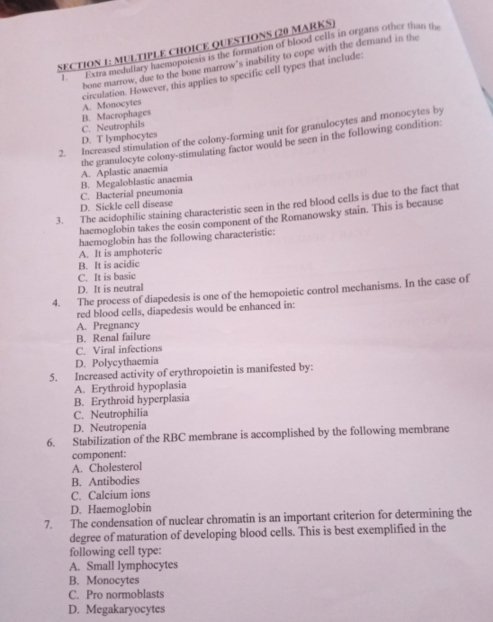 QUESTIONS (20 MARKS)
l Extra medullary haemopoiesis is the formation of blood cells in organs other than th
bone marrow, due to the bone marrow's inability to cope with the demand in the
circulation. However, this applies to specific cell types that include
A. Monocytes
D. T lymphocytes C. Neutrophils B. Macrophages
2. Increased stimulation of the colony-forming unit for granulocytes and monocytes by
the granulocyte colony-stimulating factor would be seen in the following condition: A. Aplastic anaemia
B. Megaloblastic anaemia
C. Bacterial pneumonia
3. The acidophilic staining characteristic seen in the red blood cells is due to the fact that
D. Sickle cell disease
haemoglobin takes the eosin component of the Romanowsky stain. This is because
haemoglobin has the following characteristic:
A. It is amphoteric
B. It is acidic
C. It is basic
D. It is neutral
4. The process of diapedesis is one of the hemopoietic control mechanisms. In the case of
red blood cells, diapedesis would be enhanced in:
A. Pregnancy
B. Renal failure
C. Viral infections
D. Polycythaemia
5. Increased activity of erythropoietin is manifested by:
A. Erythroid hypoplasia
B. Erythroid hyperplasia
C. Neutrophilia
D. Neutropenia
6. Stabilization of the RBC membrane is accomplished by the following membrane
component:
A. Cholesterol
B. Antibodies
C. Calcium ions
D. Haemoglobin
7. The condensation of nuclear chromatin is an important criterion for determining the
degree of maturation of developing blood cells. This is best exemplified in the
following cell type:
A. Small lymphocytes
B. Monocytes
C. Pro normoblasts
D. Megakaryocytes