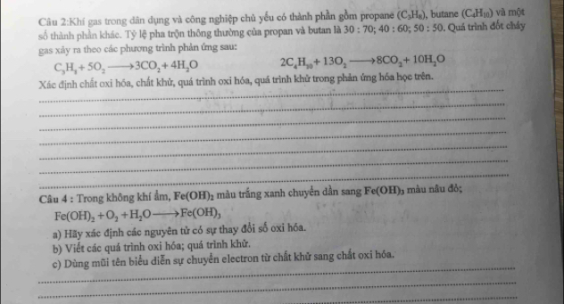 Khí gas trong dân dụng và công nghiệp chủ yếu có thành phần gồm propane (C_3H_8) , butane (C_4H_10) và một 
số thành phần khác. Tỷ lệ pha trộn thông thường của propan và butan là 30:70; 40 : 60; 50:50. Quá trình đốt cháy 
gas xảy ra theo các phương trình phản ứng sau:
C_3H_3+5O_2to 3CO_2+4H_2O 2C_4H_30+13O_2to 8CO_2+10H_2O
_ 
Xác định chất oxi hóa, chất khử, quá trình oxi hóa, quá trình khử trong phản ứng hóa học trên. 
_ 
_ 
_ 
_ 
_ 
_ 
Câu 4 : Trong không khí ẩm, Fe(OH)_2 màu trắng xanh chuyển dần sang Fe(OH) 03 màu nâu đỏ;
Fe(OH)_2+O_2+H_2Oto Fe(OH)_3
a) Hãy xác định các nguyên tử có sự thay đổi số oxi hóa. 
b) Viết các quá trình oxi hóa; quá trình khữ. 
_ 
c) Dùng mũi tên biểu diễn sự chuyển electron từ chất khữ sang chất oxi hóa. 
_ 
_