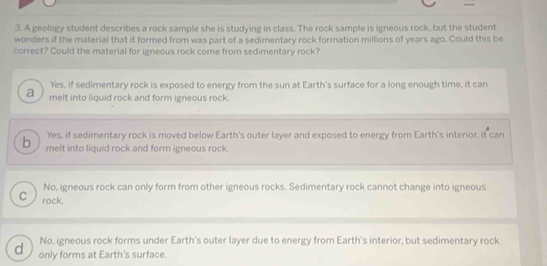 A geology student describes a rock sample she is studying in class. The rock sample is igneous rock, but the student
wonders if the material that it formed from was part of a sedimentary rock formation millions of years ago. Could this be
correct? Could the material for igneous rock come from sedimentary rock?
Yes, if sedimentary rock is exposed to energy from the sun at Earth's surface for a long enough time, it can
a melt into liquid rock and form igneous rock.
Yes, if sedimentary rock is moved below Earth's outer layer and exposed to energy from Earth's interior, it can
b melt into liquid rock and form igneous rock.
No, igneous rock can only form from other igneous rocks. Sedimentary rock cannot change into igneous
C rock.
No, igneous rock forms under Earth's outer layer due to energy from Earth's interior, but sedimentary rock
d only forms at Earth's surface.