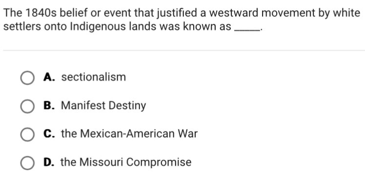 The 1840s belief or event that justified a westward movement by white
settlers onto Indigenous lands was known as _.
A. sectionalism
B. Manifest Destiny
C. the Mexican-American War
D. the Missouri Compromise