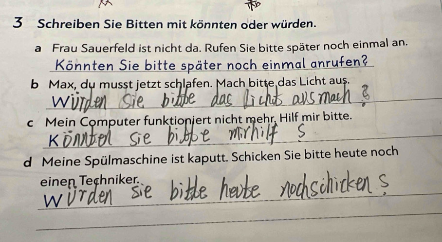 Schreiben Sie Bitten mit könnten oder würden. 
a Frau Sauerfeld ist nicht da. Rufen Sie bitte später noch einmal an. 
Könnten Sie bitte später noch einmal anrufen? 
b Max, du musst jetzt schlafen. Mach bitte das Licht aus. 
_ 
c Mein Computer funktioniert nicht mehr, Hilf mir bitte. 
_ 
d Meine Spülmaschine ist kaputt. Schicken Sie bitte heute noch 
_ 
einen Techniker. 
_