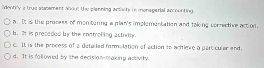 Identify a true statement about the planning activity in managerial accounting.
a. It is the process of monitoring a plan's implementation and taking corrective action.
b. It is preceded by the controlling activity.
c. It is the process of a detailed formulation of action to achieve a particular end.
d. It is followed by the decision-making activity.