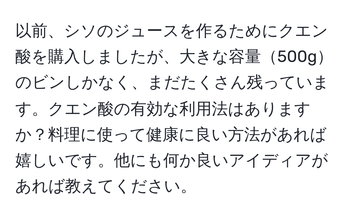 以前、シソのジュースを作るためにクエン酸を購入しましたが、大きな容量500gのビンしかなく、まだたくさん残っています。クエン酸の有効な利用法はありますか？料理に使って健康に良い方法があれば嬉しいです。他にも何か良いアイディアがあれば教えてください。