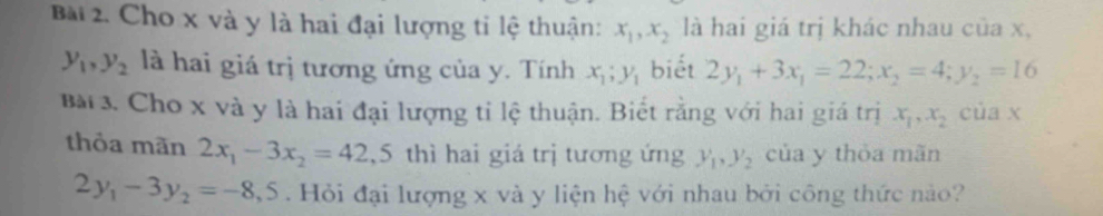 Cho x và y là hai đại lượng tỉ lệ thuận: x_1, x_2 là hai giá trị khác nhau của x,
y_1, y_2 là hai giá trị tương ứng của y. Tính x_1; y_1 biết 2y_1+3x_1=22; x_2=4; y_2=16
Bài3. Cho x và y là hai đại lượng tỉ lệ thuận. Biết rằng với hai giá trị x_1, x_2 của x
thỏa mãn 2x_1-3x_2=42 ,5 thì hai giá trị tương ứng y_1, y_2 của y thỏa mãn
2y_1-3y_2=-8,5. Hỏi đại lượng x và y liện hệ với nhau bởi công thức nào?