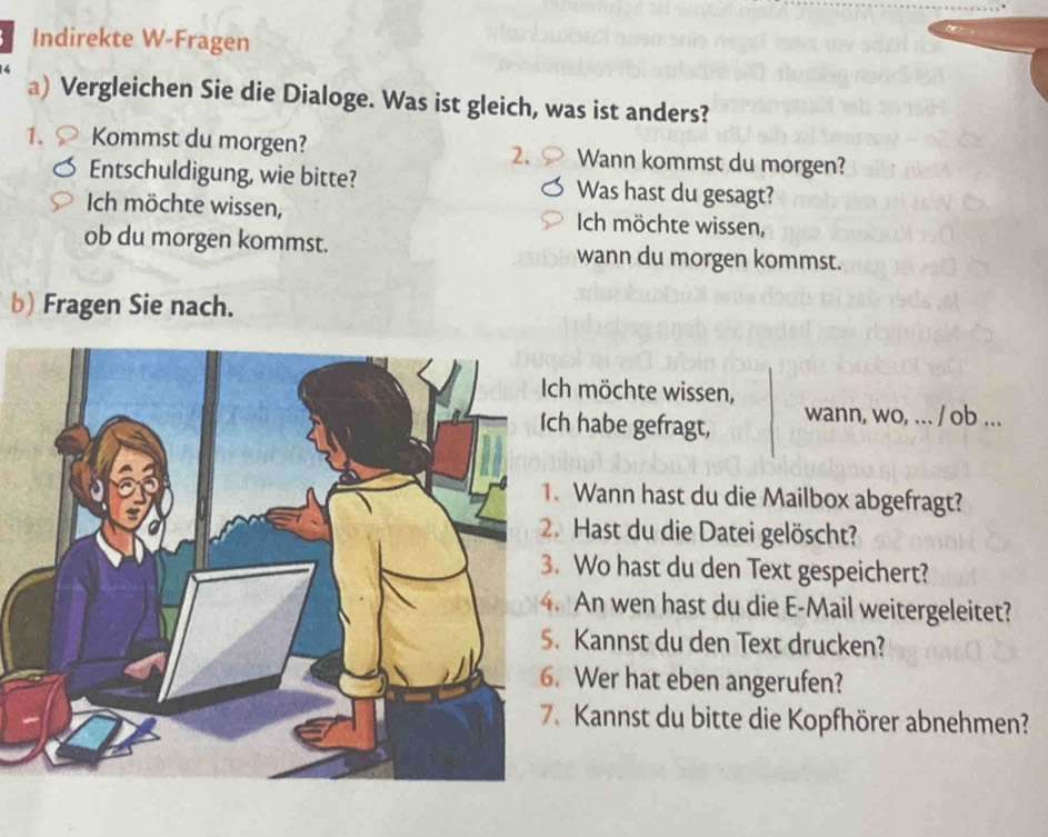 Indirekte W-Fragen 
a) Vergleichen Sie die Dialoge. Was ist gleich, was ist anders? 
1. Kommst du morgen? Wann kommst du morgen? 
2. 
Entschuldigung, wie bitte? Was hast du gesagt? 
Ich möchte wissen, Ich möchte wissen, 
ob du morgen kommst. wann du morgen kommst. 
b) Fragen Sie nach. 
möchte wissen, 
habe gefragt, wann, wo, ... / ob ... 
Wann hast du die Mailbox abgefragt? 
Hast du die Datei gelöscht? 
Wo hast du den Text gespeichert? 
An wen hast du die E-Mail weitergeleitet? 
Kannst du den Text drucken? 
Wer hat eben angerufen? 
Kannst du bitte die Kopfhörer abnehmen?