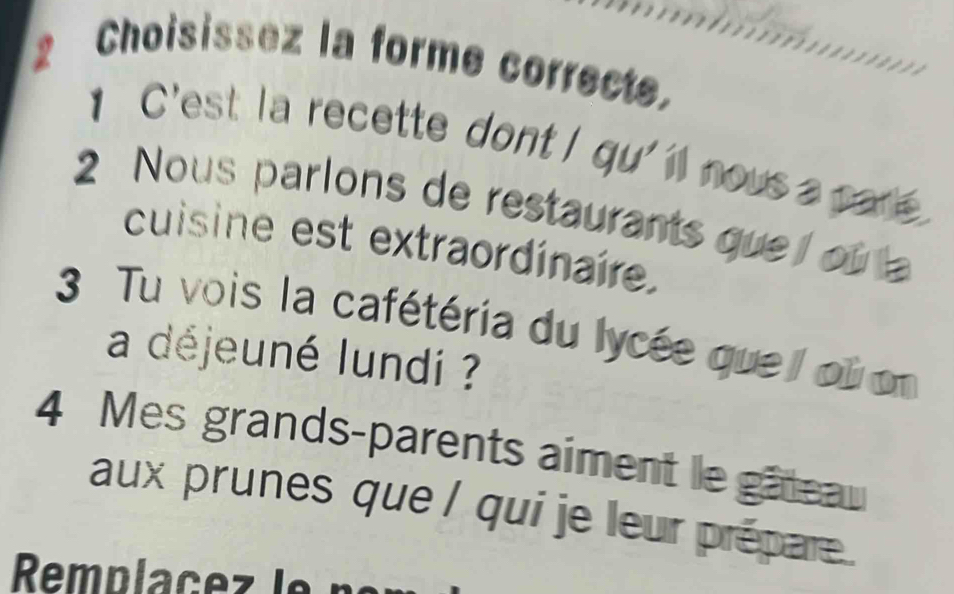 Choisissez la forme correcte. 
C'est la recette dont I qu' ll nous a par 
2 Nous parlons de restaurants que ou la 
cuisine est extraordinaire. 
3 Tu vois la cafétéria du lycée que oi on 
a déjeuné lundi ?
4 Mes grands-parents aiment le gâteau 
aux prunes que / qui je leur prépare