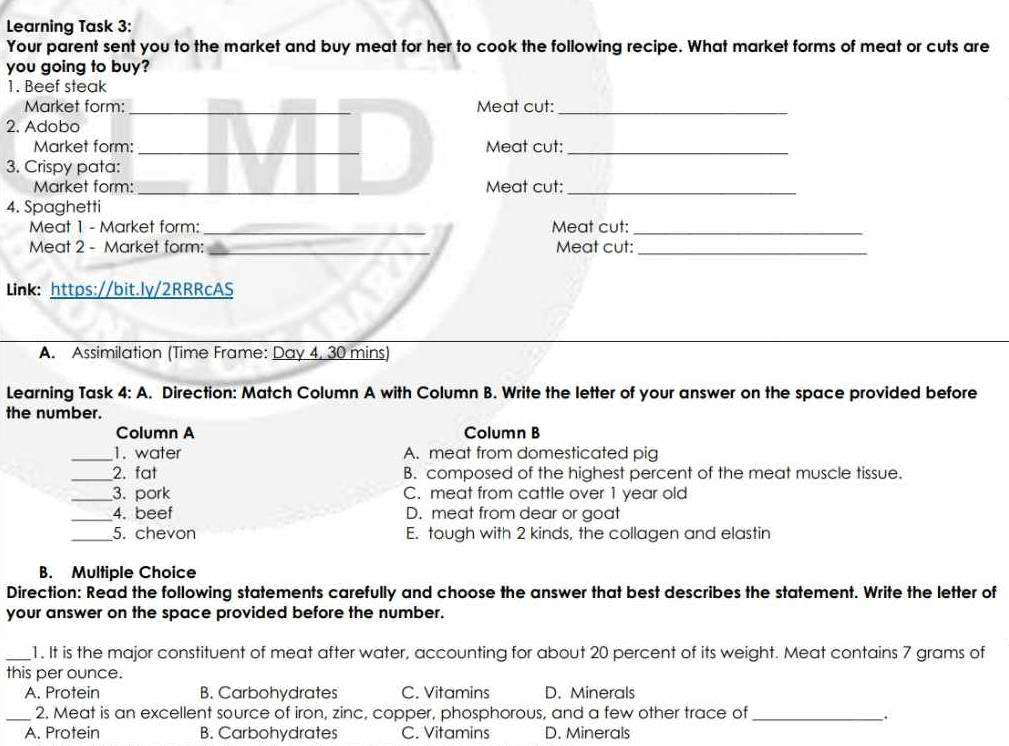 Learning Task 3:
Your parent sent you to the market and buy meat for her to cook the following recipe. What market forms of meat or cuts are
you going to buy?
1. Beef steak
Market form: _Meat cut:_
2. Adobo
Market form: _Meat cut:_
3. Crispy pata:
Market form: _Meat cut:_
4. Spaghetti
Meat 1 - Market form: _Meat cut:_
Meat 2 - Market form: _Meat cut:_
Link: https://bit.ly/2RRRcAS
A. Assimilation (Time Frame: Day 4. 30 mins)
Learning Task 4:A . Direction: Match Column A with Column B. Write the letter of your answer on the space provided before
the number.
Column A Column B
_1. water A. meat from domesticated pig
_2. fat B. composed of the highest percent of the meat muscle tissue.
_3. pork C. meat from cattle over 1 year old
_4. beef D. meat from dear or goat
_5. chevon E. tough with 2 kinds, the collagen and elastin
B. Multiple Choice
Direction: Read the following statements carefully and choose the answer that best describes the statement. Write the letter of
your answer on the space provided before the number.
_1. It is the major constituent of meat after water, accounting for about 20 percent of its weight. Meat contains 7 grams of
this per ounce.
A. Protein B. Carbohydrates C. Vitamins D. Minerals
_2. Meat is an excellent source of iron, zinc, copper, phosphorous, and a few other trace of_
A. Protein B. Carbohydrates C. Vitamins D. Minerals